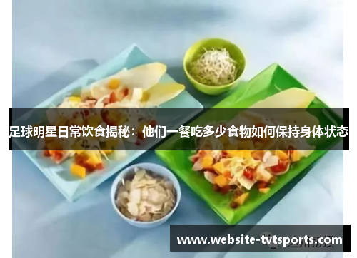 足球明星日常饮食揭秘：他们一餐吃多少食物如何保持身体状态