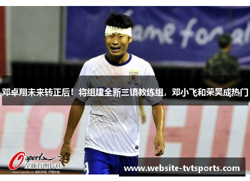邓卓翔未来转正后！将组建全新三镇教练组，邓小飞和荣昊成热门